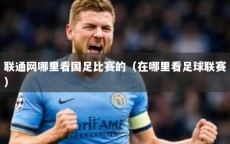 联通网哪里看国足比赛的（在哪里看足球联赛）