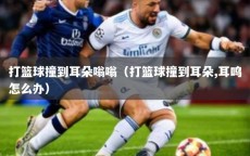 打篮球撞到耳朵嗡嗡（打篮球撞到耳朵,耳鸣怎么办）