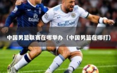 中国男篮联赛在哪举办（中国男篮在哪打）