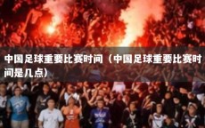 中国足球重要比赛时间（中国足球重要比赛时间是几点）