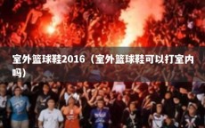 室外篮球鞋2016（室外篮球鞋可以打室内吗）