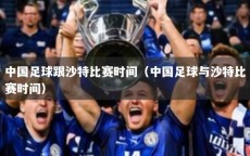 中国足球跟沙特比赛时间（中国足球与沙特比赛时间）