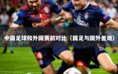 中国足球和外国赛前对比（国足与国外差距）