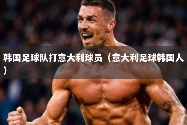 韩国足球队打意大利球员(意大利足球韩国人)