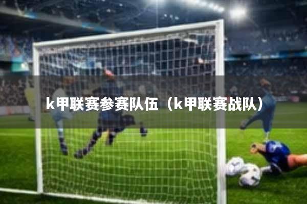 k甲联赛参赛队伍(k甲联赛战队)