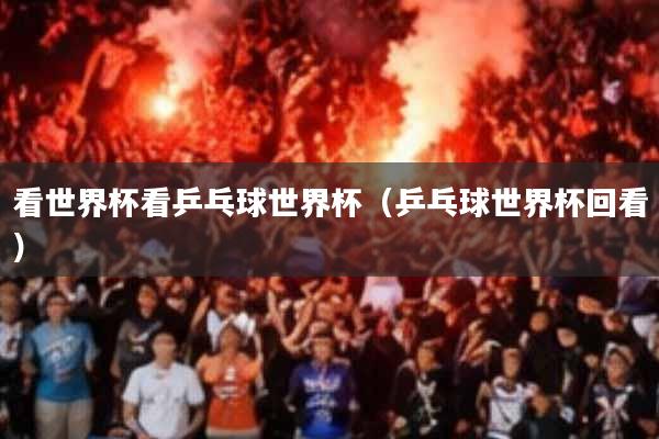 看世界杯看乒乓球世界杯(乒乓球世界杯回看)