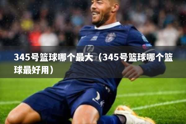 345号篮球哪个最大(345号篮球哪个篮球最好用)