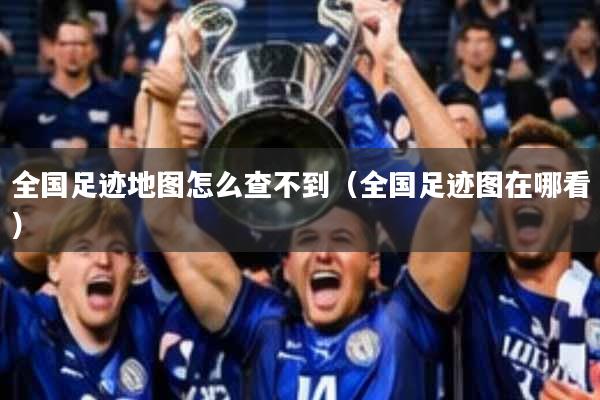 全国足迹地图怎么查不到(全国足迹图在哪看)